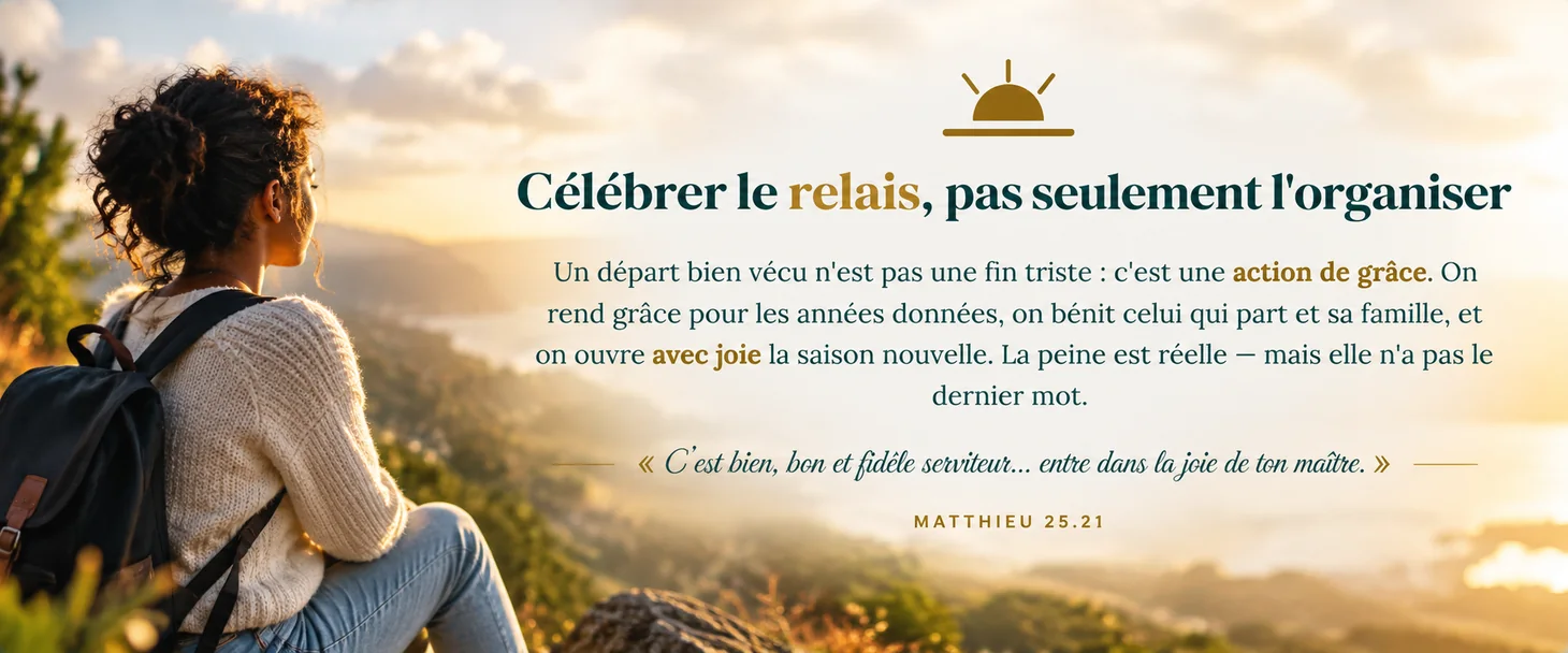 Célébrer le relais, pas seulement l'organiser · un départ bien vécu est une action de grâce ; on rend grâce, on bénit, on ouvre avec joie la saison nouvelle. « C'est bien, bon et fidèle serviteur… entre dans la joie de ton maître » (Matthieu 25.21).